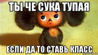 ты че сука тупая если да то ставь класс