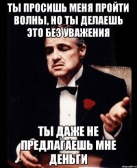 ТЫ ПРОСИШЬ МЕНЯ ПРОЙТИ ВОЛНЫ, НО ТЫ ДЕЛАЕШЬ ЭТО БЕЗ УВАЖЕНИЯ ТЫ ДАЖЕ НЕ ПРЕДЛАГАЕШЬ МНЕ ДЕНЬГИ