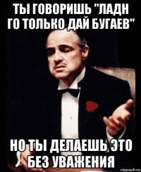 ты говоришь "ладн го только дай бугаев" но ты делаешь это без уважения