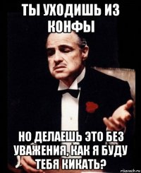 ты уходишь из конфы но делаешь это без уважения, как я буду тебя кикать?