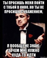 ты просишь меня пойти с тобой в кино, но ты не просишь с уважением, я вообще не знаю, зачем мне нужно куда-то идти