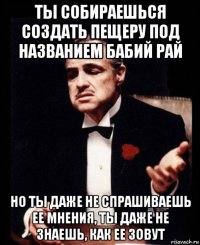 ты собираешься создать пещеру под названием бабий рай но ты даже не спрашиваешь ее мнения, ты даже не знаешь, как ее зовут