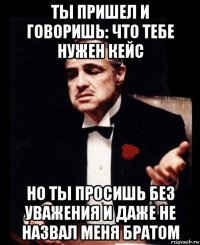 ты пришел и говоришь: что тебе нужен кейс но ты просишь без уважения и даже не назвал меня братом