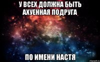 у всех должна быть ахуенная подруга по имени настя