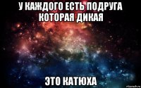 у каждого есть подруга которая дикая это катюха