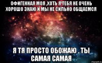 офигенная моя ,хоть я тебя не очень хорошо знаю и мы не сильно общаемся я тя просто обожаю , ты самая самая