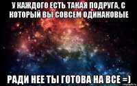 у каждого есть такая подруга, с который вы совсем одинаковые ради нее ты готова на все =)