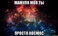 мамуля моя ты просто космос