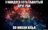 у каждого есть ебанутый друг-рак по имени илья