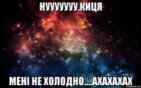 нууууууу,киця мені не холодно....ахахахах