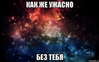 как же ужасно без тебя