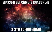 друзья вы самые классные я это точно знаю