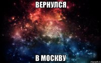 вернулся в москву