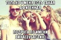 Только у меня есть такая афигенная подруга по имени Вика(зубастик)