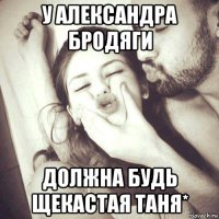 у александра бродяги должна будь щекастая таня*