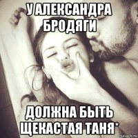 у александра бродяги должна быть щекастая таня*