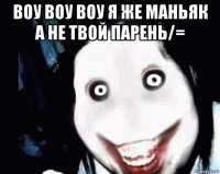 воу воу воу я же маньяк а не твой парень/= 