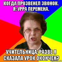 Когда прозвенел звонок. Я: Урра перемена. Учительница: Разве я сказала урок окончен?