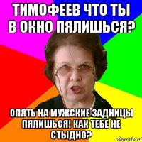 Тимофеев что ты в окно пялишься? Опять на мужские задницы пялишься! Как тебе не стыдно?