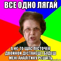 все одно лягай а нє то щас лісточек двойной дістанеш і будеш мені аналітику рєшать