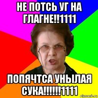 НЕ ПОТСЬ УГ НА ГЛАГНЕ!!1111 ПОПЯЧТСА УНЫЛАЯ СУКА!!!!!!1111