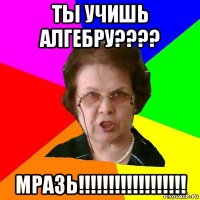 ты учишь алгебру???? МРАЗЬ!!!!!!!!!!!!!!!!!!