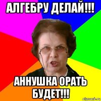 Алгебру делай!!! Аннушка орать будет!!!