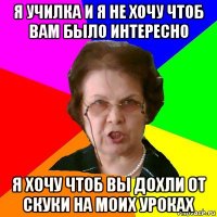 я училка и я не хочу чтоб вам было интересно я хочу чтоб вы дохли от скуки на моих уроках