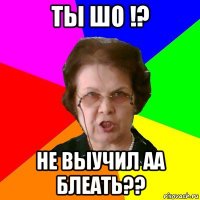 ты шо !? не выучил аа блеать??