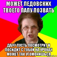 может ледовских твоего папу позвать да?? пусть посмотрит и посидит с тобой на уроках может так угомонишься