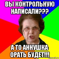 вы контрольную написали??? а то аннушка орать будет!!!