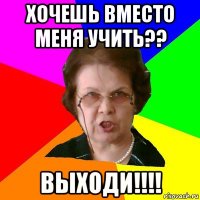 хочешь вместо меня учить?? выходи!!!!