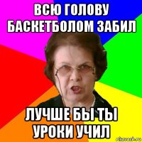 всю голову баскетболом забил лучше бы ты уроки учил