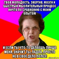 твоя молодость, энергия, мозги и быстрый мыслительный процесс ничто по сравнению с моим опытом и если ты что-то делаешь лучше меня, значит ты, падла, просто не в своё дело полез!