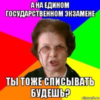 а на едином государственном экзамене ты тоже списывать будешь?