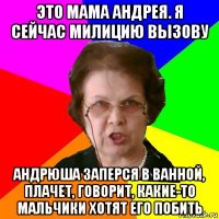 это мама андрея. я сейчас милицию вызову андрюша заперся в ванной, плачет, говорит, какие-то мальчики хотят его побить