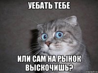 уебать тебе или сам на рынок выскочишь?