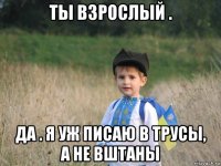 ты взрослый . да . я уж писаю в трусы, а не вштаны