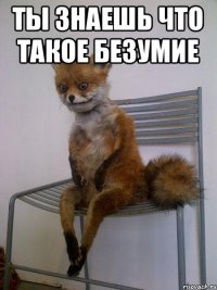 ТЫ ЗНАЕШЬ ЧТО Такое БЕЗУМИЕ 