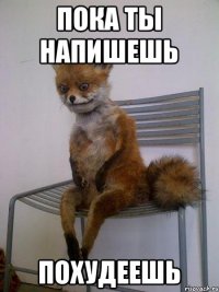 пока ты напишешь похудеешь