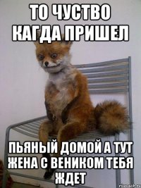 то чуство кагда пришел пьяный домой а тут жена с веником тебя ждет