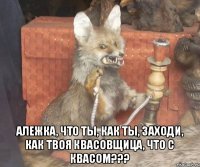  Алежка, что ты, как ты, заходи, Как твоя квасовщица, что с квасом???