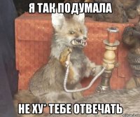 я так подумала не ху* тебе отвечать