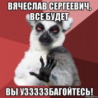 вячеслав сергеевич, все будет вы узззззбагойтесь!