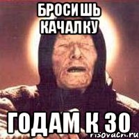 бросишь качалку годам к 30