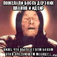 Пожелали боссу дерзких планов и идей? Вижу, что вылезет вам боком это в следующем месяце!...