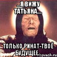 ...Я ВИЖУ Татьяна.... Только Ринат-твоё будущее...