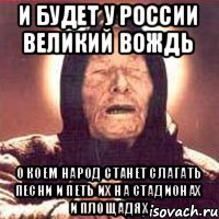 И будет у России великий вождь о коем народ станет слагать песни и петь их на стадионах и площадях