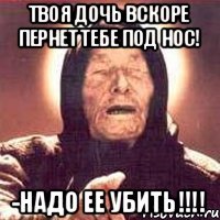 твоя дочь вскоре пернет тебе под нос! -НАДО ЕЕ УБИТЬ!!!!