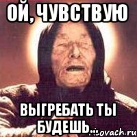 Ой, чувствую Выгребать ты будешь...